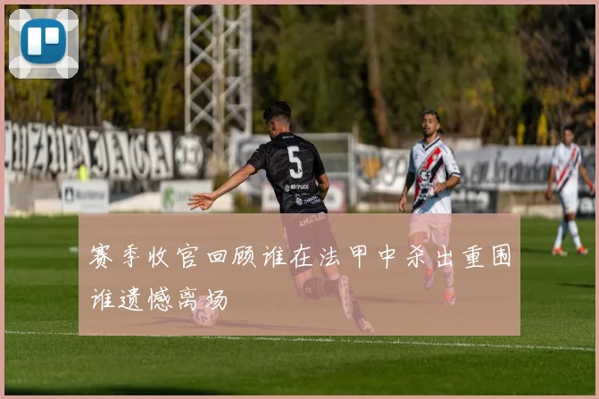 赛季收官回顾谁在法甲中杀出重围谁遗憾离场